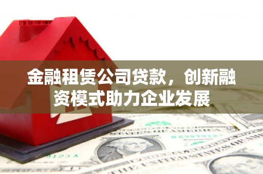 上杭金融租赁公司贷款，创新融资模式助力企业发展